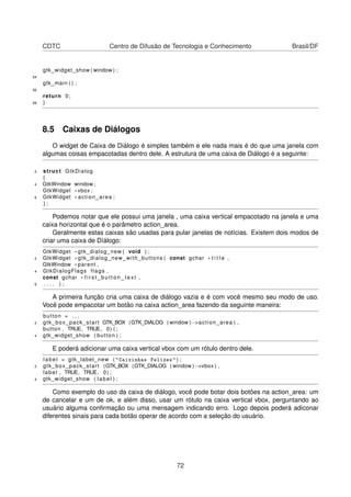 CDTC Centro de Difusão de Tecnologia e Conhecimento Brasil/DF
gtk_widget_show ( window ) ;
54
gtk_main ( ) ;
56
return 0;
58 }
8.5 Caixas de Diálogos
O widget de Caixa de Diálogo é simples também e ele nada mais é do que uma janela com
algumas coisas empacotadas dentro dele. A estrutura de uma caixa de Diálogo é a seguinte:
2 struct GtkDialog
{
4 GtkWindow window ;
GtkWidget * vbox ;
6 GtkWidget * action_area ;
} ;
Podemos notar que ele possui uma janela , uma caixa vertical empacotado na janela e uma
caixa horizontal que é o parâmetro action_area.
Geralmente estas caixas são usadas para pular janelas de notícias. Existem dois modos de
criar uma caixa de Díálogo:
GtkWidget * gtk_dialog_new ( void ) ;
2 GtkWidget * gtk_dialog_new_with_buttons ( const gchar * t i t l e ,
GtkWindow * parent ,
4 GtkDialogFlags flags ,
const gchar * f i r s t _ b u t t o n _ t e x t ,
6 . . . . ) ;
A primeira função cria uma caixa de diálogo vazia e é com você mesmo seu modo de uso.
Você pode empacotar um botão na caixa action_area fazendo da seguinte maneira:
button = . . .
2 gtk_box_pack_start GTK_BOX (GTK_DIALOG ( window )−>action_area ) ,
button , TRUE, TRUE, 0) ( ;
4 gtk_widget_show ( button ) ;
E poderá adicionar uma caixa vertical vbox com um rótulo dentro dele.
label = gtk_label_new ( "Caixinhas Felizes" ) ;
2 gtk_box_pack_start (GTK_BOX (GTK_DIALOG ( window )−>vbox ) ,
label , TRUE, TRUE, 0) ;
4 gtk_widget_show ( label ) ;
Como exemplo do uso da caixa de diálogo, você pode botar dois botões na action_area: um
de cancelar e um de ok, e além disso, usar um rótulo na caixa vertical vbox, perguntando ao
usuário alguma conﬁrmação ou uma mensagem indicando erro. Logo depois poderá adiconar
diferentes sinais para cada botão operar de acordo com a seleção do usuário.
72
 