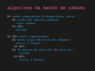 SE tenho compromisso E despertadou tocou:
SE ainda não apertei soneca:
ligar soneca
SE NÃO:
acordar
SE NÃO tenho compromisso:
SE dormi pouco OU estou de ressaca:
voltar a dormir
SE NÃO:
SE já passou de meio-dia OU está sol:
acordar
SE NÃO:
voltar a dormir
algoritmo da manhã de sábado
 