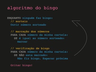 ENQUANTO ninguém faz bingo:
// sorteio
Ouvir número sorteado
// marcação dos números
PARA CADA número da minha cartela:
SE é igual ao número sorteado:
marcar
// verificação de bingo
PARA CADA número da minha cartela:
SE NÃO esta marcado:
Não fiz bingo. Esperar próxima
Gritar bingo!
algoritmo do bingo
 