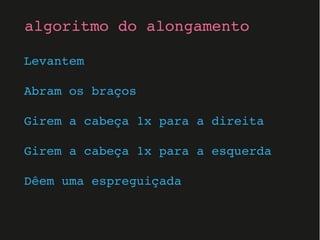 Levantem
Abram os braços
Girem a cabeça 1x para a direita
Girem a cabeça 1x para a esquerda
Dêem uma espreguiçada
algoritmo do alongamento
 