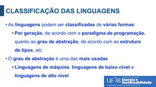 CLASSIFICAÇÃO DAS LINGUAGENS
• As linguagens podem ser classificadas de várias formas:
• Por geração, de acordo com o paradigma de programação,
quanto ao grau de abstração, de acordo com as estrutura
de tipos, etc
• O grau de abstração é uma das mais usadas
• Linguagens de máquina, linguagens de baixo nível e
linguagens de alto nível
 