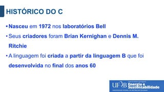 HISTÓRICO DO C
• Nasceu em 1972 nos laboratórios Bell
• Seus criadores foram Brian Kernighan e Dennis M.
Ritchie
• A linguagem foi criada a partir da linguagem B que foi
desenvolvida no final dos anos 60
 
