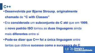 C++
• Desenvolvida por Bjarne Strousp, originalmente
chamada de “C with Classes”
• Era considerada um subconjunto do C até que em 1999,
o novo padrão ISO tornou as duas linguagens ainda
mais diferentes entre si
• Pode-se dizer que C++ foi a única linguagem entre
tantas que obteve sucesso como a sucessora do C
 