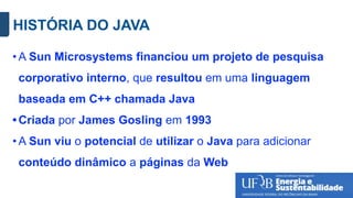 HISTÓRIA DO JAVA
• A Sun Microsystems financiou um projeto de pesquisa
corporativo interno, que resultou em uma linguagem
baseada em C++ chamada Java
• Criada por James Gosling em 1993
• A Sun viu o potencial de utilizar o Java para adicionar
conteúdo dinâmico a páginas da Web
 
