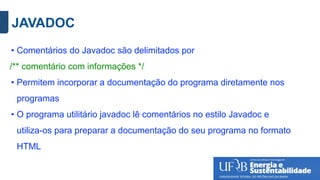 JAVADOC
• Comentários do Javadoc são delimitados por
/** comentário com informações */
• Permitem incorporar a documentação do programa diretamente nos
programas
• O programa utilitário javadoc lê comentários no estilo Javadoc e
utiliza-os para preparar a documentação do seu programa no formato
HTML
 