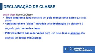 DECLARAÇÃO DE CLASSE
public class NomeDaClasse
• Todo programa Java consiste em pelo menos uma classe que você
deﬁne
• A palavra-chave "class" introduz uma declaração de classe e é
seguida pelo nome de classe
• Palavras-chave são reservadas para uso pelo Java e sempre são
escritas em letras minúsculas
 