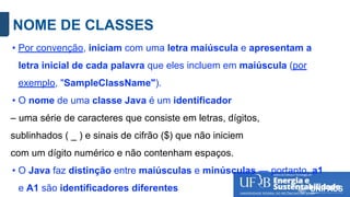 NOME DE CLASSES
• Por convenção, iniciam com uma letra maiúscula e apresentam a
letra inicial de cada palavra que eles incluem em maiúscula (por
exemplo, "SampleClassName").
• O nome de uma classe Java é um identificador
– uma série de caracteres que consiste em letras, dígitos,
sublinhados ( _ ) e sinais de cifrão ($) que não iniciem
com um dígito numérico e não contenham espaços.
• O Java faz distinção entre maiúsculas e minúsculas — portanto, a1
e A1 são identificadores diferentes
 