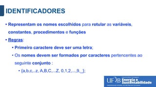 IDENTIFICADORES
• Representam os nomes escolhidos para rotular as variáveis,
constantes, procedimentos e funções
• Regras:
• Primeiro caractere deve ser uma letra;
• Os nomes devem ser formados por caracteres pertencentes ao
seguinte conjunto :
• {a,b,c,..z, A,B,C,...Z, 0,1,2,...,9,_};
 