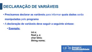 DECLARAÇÃO DE VARIÁVEIS
• Precisamos declarar as variáveis para informar quais dados serão
manipulados pelo programa
• A declaração de variáveis deve seguir a seguinte sintaxe:
• Exemplo:
int x;
float y, z;
char letra;
String nome;
 