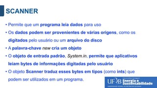 SCANNER
• Permite que um programa leia dados para uso
• Os dados podem ser provenientes de várias origens, como os
digitados pelo usuário ou um arquivo do disco
• A palavra-chave new cria um objeto
• O objeto de entrada padrão, System.in, permite que aplicativos
leiam bytes de informações digitadas pelo usuário
• O objeto Scanner traduz esses bytes em tipos (como ints) que
podem ser utilizados em um programa.
 