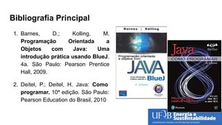 Bibliografia Principal
1. Barnes, D.; Kolling, M.
Programação Orientada a
Objetos com Java: Uma
introdução prática usando BlueJ.
4a. São Paulo: Pearson Prentice
Hall, 2009.
2. Deitel, P.; Deitel, H. Java: Como
programar. 10ª edição. São Paulo:
Pearson Education do Brasil, 2010
 