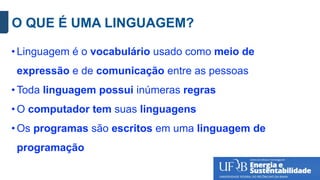 O QUE É UMA LINGUAGEM?
• Linguagem é o vocabulário usado como meio de
expressão e de comunicação entre as pessoas
• Toda linguagem possui inúmeras regras
• O computador tem suas linguagens
• Os programas são escritos em uma linguagem de
programação
 