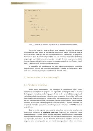 Programação II



                       int fatorial(int n)

                       {

                           if (n == 0)

                                 return 1;

                           else{

                                 fat = 1;

                                 for (int i=2:i<=n){

                                           fat = fat * i;

                                 }

                                 return fat;

                           }

                       }

                               Figura 3 – Trecho de um programa para cálculo de um fatorial escrito na linguagem C



                               Se mesmo para você esta versão em uma linguagem de alto nível ainda seja
                      incompreensível, pelo menos se percebe que são utilizados menos construções para se
                      realizar a mesma tarefa que em uma linguagem montadora. Desta forma, os programas
                      ficaram mais fáceis de serem compreendidos por nós, humanos. Isto facilitou bastante a
                      programação e, principalmente, a manutenção e correção de erros nos programas. Várias
                      foram as linguagens de alto nível propostas. Dentre algumas, pode-se citar Fortran, Pascal,
                      Basic e C. Algumas delas são bem populares ainda hoje.
                              O surgimento das linguagens de alto nível auxiliou programadores a construir
                      programas mais enxutos, mas fáceis de compreender e também de corrigir erros... Mas
                      onde está o conceito de paradigma nesta história?! Vamos lá então...



                      3. Paradigmas de Programação

                      3.1. Paradigma Imperativo

                               Como vimos anteriormente, um paradigma de programação explica como
                      elementos que compõem um programa são organizados e interagem entre si. No caso
                      das linguagens montadoras ou das linguagens de alto nível, a construção dos programas é
                      realizada através de instruções que indicam o que o computador deve realizar. A diferença
                      é que para linguagens montadoras, o programador precisava ser muito mais detalhista que
                      em uma linguagem de alto nível. Um simples comando na linguagem C era equivalente
                      a dezenas de linhas em uma linguagem de baixo nível. Porém, a ideia era a mesma: um
                      conjunto de instruções que ilustram uma estratégia de um ser humano em “COMO” resolver
                      um problema.
                              Esta forma de organizar os programas estabelece um primeiro paradigma de
                      programação conhecido: o paradigma imperativo. Programar um computador neste
                      paradigma significa “dar-lhe ordens” que são executadas sequencialmente. O paradigma
                      imperativo é profundamente influenciado pela arquitetura como os próprios computadores
                      são organizados, a arquitetura de von Neumann. Neste modelo, você deve pensar em um
                      programa como um computador que tem memória que guarda um estado por meio de


10
 
