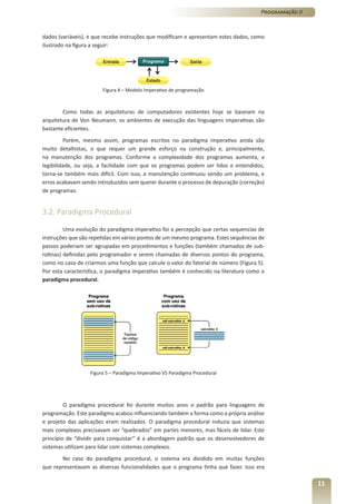 Programação II



dados (variáveis), e que recebe instruções que modificam e apresentam estes dados, como
ilustrado na figura a seguir:




                        Figura 4 – Modelo Imperativo de programação



        Como todas as arquiteturas de computadores existentes hoje se baseiam na
arquitetura de Von Neumann, os ambientes de execução das linguagens imperativas são
bastante eficientes.
         Porém, mesmo assim, programas escritos no paradigma imperativo ainda são
muito detalhistas, o que requer um grande esforço na construção e, principalmente,
na manutenção dos programas. Conforme a complexidade dos programas aumenta, a
legibilidade, ou seja, a facilidade com que os programas podem ser lidos e entendidos,
torna-se também mais difícil. Com isso, a manutenção continuou sendo um problema, e
erros acabavam sendo introduzidos sem querer durante o processo de depuração (correção)
de programas.


3.2. Paradigma Procedural

         Uma evolução do paradigma imperativo foi a percepção que certas sequencias de
instruções que são repetidas em vários pontos de um mesmo programa. Estes sequências de
passos poderiam ser agrupadas em procedimentos e funções (também chamados de sub-
rotinas) definidas pelo programador e serem chamadas de diversos pontos do programa,
como no caso de criarmos uma função que calcule o valor do fatorial de número (Figura 5).
Por esta característica, o paradigma imperativo também é conhecido na literatura como o
paradigma procedural.




                   Figura 5 – Paradigma Imperativo VS Paradigma Procedural




         O paradigma procedural foi durante muitos anos o padrão para linguagens de
programação. Este paradigma acabou influenciando também a forma como a própria análise
e projeto das aplicações eram realizados. O paradigma procedural induzia que sistemas
mais complexos precisavam ser “quebrados” em partes menores, mas fáceis de lidar. Este
princípio de “dividir para conquistar” é a abordagem padrão que os desenvolvedores de
sistemas utilizam para lidar com sistemas complexos.
       No caso do paradigma procedural, o sistema era dividido em muitas funções
que representavam as diversas funcionalidades que o programa tinha que fazer. Isso era

                                                                                                        11
 