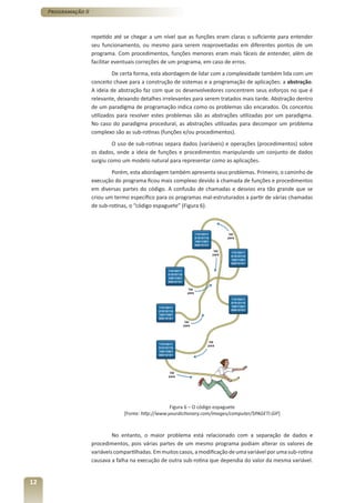 Programação II



                      repetido até se chegar a um nível que as funções eram claras o suficiente para entender
                      seu funcionamento, ou mesmo para serem reaproveitadas em diferentes pontos de um
                      programa. Com procedimentos, funções menores eram mais fáceis de entender, além de
                      facilitar eventuais correções de um programa, em caso de erros.
                               De certa forma, esta abordagem de lidar com a complexidade também lida com um
                      conceito chave para a construção de sistemas e a programação de aplicações: a abstração.
                      A ideia de abstração faz com que os desenvolvedores concentrem seus esforços no que é
                      relevante, deixando detalhes irrelevantes para serem tratados mais tarde. Abstração dentro
                      de um paradigma de programação indica como os problemas são encarados. Os conceitos
                      utilizados para resolver estes problemas são as abstrações utilizadas por um paradigma.
                      No caso do paradigma procedural, as abstrações utilizadas para decompor um problema
                      complexo são as sub-rotinas (funções e/ou procedimentos).
                               O uso de sub-rotinas separa dados (variáveis) e operações (procedimentos) sobre
                      os dados, onde a ideia de funções e procedimentos manipulando um conjunto de dados
                      surgiu como um modelo natural para representar como as aplicações.
                              Porém, esta abordagem também apresenta seus problemas. Primeiro, o caminho de
                      execução do programa ficou mais complexo devido à chamada de funções e procedimentos
                      em diversas partes do código. A confusão de chamadas e desvios era tão grande que se
                      criou um termo específico para os programas mal-estruturados a partir de várias chamadas
                      de sub-rotinas, o “código espaguete” (Figura 6).




                                                       Figura 6 – O código espaguete
                                   [Fonte: http://www.yourdictionary.com/images/computer/SPAGETI.GIF]



                               No entanto, o maior problema está relacionado com a separação de dados e
                      procedimentos, pois várias partes de um mesmo programa podiam alterar os valores de
                      variáveis compartilhadas. Em muitos casos, a modificação de uma variável por uma sub-rotina
                      causava a falha na execução de outra sub-rotina que dependia do valor da mesma variável.


12
 