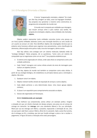 Programação II



3.4. O Paradigma Orientado a Objetos

                                  O termo “programação orientada a objetos” foi criado
                          por Alan Kay (imagem ao lado), autor da linguagem Smalltalk.
                          Sua proposta visa aproximar a maneira como construímos os
                          programas de computador do mundo real.
                                   O mundo real é composto por entidades que interagem,
                          que trocam serviços entre si para realizar suas tarefas. Na
                          proposta de orientação a objetos, estas entidades são chamadas
                          objetos.


        Objetos podem representar tanto entidades concretas (como uma pessoa ou
um livro) quanto entidades abstratas (como uma transação bancária ou uma sessão de
um usuário ao acessar um site). Para identificar objetos são empregadas técnicas que os
próprios seres humanos utilizam para organizar seus pensamentos, como classificação de
elementos, diferenciação entre parte e todo, troca de mensagens, dentre outros.
        Alan Kay utilizou uma analogia com um sistema molecular, batizada então de
“analogia biológica”. Nesta proposta, ele se questionou: “como seria um sistema de
computador que se organizasse como um ser vivo?”. Sua proposta estabelecia que:

    »   O sistema seria organizado em células, onde cada célula se comportaria como uma
        unidade autônoma;
    »   Cada “célula” interagiria com outras células através do envio de mensagens para
        realizar um objetivo comum;
         Para Kay, objetos do mundo real também se comportam como estas células. A
partir de sua analogia biológica, ele estabeleceu os princípios básicos para a orientação a
objetos. São estes:

    1. Qualquer coisa é um objeto;
    2. Objetos realizam tarefas através da requisição de serviços a outros objetos;
    3. Cada objeto pertence a uma determinada classe. Uma classe agrupa objetos
       similares;
    4. A classe é um repositório para comportamento associado ao objeto;
    5. Classes são organizadas em hierarquias.

        3.4.1. Estabelecendo um exemplo

        Para melhorar sua compreensão, vamos utilizar um exemplo prático. Imagine
a situação em que um cliente chamado Ian deseja comprar uma pizza via um serviço de
entrega em domicílio. Ian interage com uma atendente (Maria) e faz sua solicitação.
Maria por sua vez interage com Mário, o pizzaiolo, repassando a solicitação de Ian, uma
vez que quem sabe fazer a pizza é Mário, afinal ele é o pizzaiolo. Após a pizza ficar pronta,
ela é entregue ao Zé, o motoboy, que tem por função entregar a pizza a Ian e receber o
pagamento. A Figura 10 ilustra a interação entre estes personagens.




                                                                                                            15
 