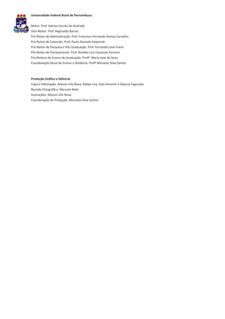 Universidade Federal Rural de Pernambuco


Reitor: Prof. Valmar Corrêa de Andrade
Vice-Reitor: Prof. Reginaldo Barros
Pró-Reitor de Administração: Prof. Francisco Fernando Ramos Carvalho
Pró-Reitor de Extensão: Prof. Paulo Donizeti Siepierski
Pró-Reitor de Pesquisa e Pós-Graduação: Prof. Fernando José Freire
Pró-Reitor de Planejamento: Prof. Rinaldo Luiz Caraciolo Ferreira
Pró-Reitora de Ensino de Graduação: Profª. Maria José de Sena
Coordenação Geral de Ensino a Distância: Profª Marizete Silva Santos



Produção Gráfica e Editorial
Capa e Editoração: Allyson Vila Nova, Rafael Lira, Italo Amorim e Gláucia Fagundes
Revisão Ortográfica: Marcelo Melo
Ilustrações: Allyson Vila Nova
Coordenação de Produção: Marizete Silva Santos
 