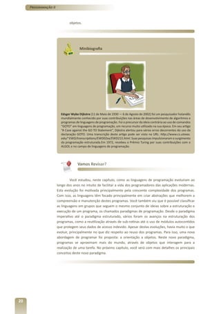 Programação II



                              objetos.




                                     Minibiografia




                        Edsger Wybe Dijkstra (11 de Maio de 1930 — 6 de Agosto de 2002) foi um pesquisador holandês
                        mundialmente conhecido por suas contribuições nas áreas de desenvolvimento de algoritmos e
                        programas de linguagens de programação. Foi o precursor da ideia contrária ao uso de comandos
                        “GOTO” em linguagens de programação, um recurso muito utilizado na sua época. Em seu artigo
                        “A Case against the GO TO Statement”, Dijkstra alertou para vários erros decorrentes do uso da
                        declaração GOTO. Uma transcrição deste artigo pode ser visto na URL: http://www.cs.utexas.
                        edu/~EWD/transcriptions/EWD02xx/EWD215.html. Suas pesquisas impulsionaram o surgimento
                        da programação estruturada.Em 1972, recebeu o Prêmio Turing por suas contribuições com o
                        ALGOL e no campo de linguagens de programação.




                                   Vamos Revisar?


                               Você estudou, neste capítulo, como as linguagens de programação evoluíram ao
                      longo dos anos no intuito de facilitar a vida dos programadores das aplicações modernas.
                      Esta evolução foi motivada principalmente pela crescente complexidade dos programas.
                      Com isso, as linguagens têm focado principalmente em criar abstrações que melhorem a
                      compreensão e manutenção destes programas. Você também viu que é possível classificar
                      as linguagens em grupos que seguem o mesmo conjunto de ideias sobre a estruturação e
                      execução de um programa, os chamados paradigmas de programação. Desde o paradigma
                      imperativo até o paradigma estruturado, vários foram os avanços na estruturação dos
                      programas, como a reutilização através de sub-rotinas até o uso de módulos autocontidos
                      que protegem seus dados de acesso indevido. Apesar destas evoluções, havia muito o que
                      evoluir, principalmente no que diz respeito ao reuso dos programas. Para isso, uma nova
                      abordagem de programar foi proposta: a orientação a objetos. Neste novo paradigma,
                      programas se aproximam mais do mundo, através de objetos que interagem para a
                      realização de uma tarefa. No próximo capítulo, você verá com mais detalhes os principais
                      conceitos deste novo paradigma.




20
 