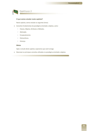 Programação II




         Capítulo 2


    O que vamos estudar neste capítulo?

    Neste capítulo, vamos estudar os seguintes temas:

»   Conceitos fundamentais do paradigma orientado a objetos, como:
     ›   Classes, Objetos, Atributos e Métodos.
     ›   Abstração.
     ›   Encapsulamento.
     ›   Polimorfismo.
     ›   Herança.

    Metas

    Após o estudo deste capítulo, esperamos que você consiga:

»   Descrever os principais conceitos utilizados no paradigma orientado a objetos.




                                                                                                      21
 