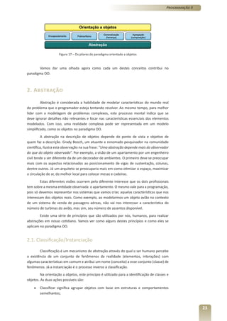 Programação II




                     Figura 17 – Os pilares do paradigma orientado a objetos



       Vamos dar uma olhada agora como cada um destes conceitos contribui no
paradigma OO.



2. Abstração
         Abstração é considerada a habilidade de modelar características do mundo real
do problema que o programador esteja tentando resolver. Ao mesmo tempo, para melhor
lidar com a modelagem de problemas complexos, este processo mental indica que se
deve ignorar detalhes não relevantes e focar nas características essenciais dos elementos
modelados. Com isso, uma realidade complexa pode ser representada em um modelo
simplificado, como os objetos no paradigma OO.
         A abstração na descrição de objetos depende do ponto de vista e objetivo de
quem faz a descrição. Grady Booch, um atuante e renomado pesquisador na comunidade
científica, ilustra esta observação na sua frase: “Uma abstração depende mais do observador
do que do objeto observado”. Por exemplo, a visão de um apartamento por um engenheiro
civil tende a ser diferente da de um decorador de ambientes. O primeiro deve se preocupar
mais com os aspectos relacionados ao posicionamento de vigas de sustentação, colunas,
dentre outros. Já um arquiteto se preocuparia mais em como otimizar o espaço, maximizar
a circulação de ar, do melhor local para colocar mesas e cadeiras.
         Estas diferentes visões ocorrem pelo diferente interesse que os dois profissionais
tem sobre a mesma entidade observada: o apartamento. O mesmo vale para a programação,
pois só devemos representar nos sistemas que vamos criar, aquelas características que nos
interessam dos objetos reais. Como exemplo, ao modelarmos um objeto avião no contexto
de um sistema de venda de passagens aéreas, não vai nos interessar a característica do
número de turbinas do avião, mas sim, seu número de assentos disponível.
        Existe uma série de princípios que são utilizados por nós, humanos, para realizar
abstrações em nosso cotidiano. Vamos ver como alguns destes princípios e como eles se
aplicam no paradigma OO.


2.1. Classificação/Instanciação

        Classificação é um mecanismo de abstração através do qual o ser humano percebe
a existência de um conjunto de fenômenos da realidade (elementos, interações) com
algumas características em comum e atribui um nome (conceito) a esse conjunto (classe) de
fenômenos. Já a instanciação é o processo inverso à classificação.
         Na orientação a objetos, este princípio é utilizado para a identificação de classes e
objetos. As duas ações possíveis são:

    »   Classificar significa agrupar objetos com base em estruturas e comportamentos
        semelhantes;


                                                                                                             23
 