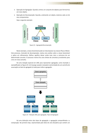 Programação II



    »   Operação de Agregação: Quando unimos um conjunto de objetos para formarmos
        um novo objeto;
    »   Operação de Decomposição: Quando, analisando um objeto, isolamos cada um de
        seus componentes.
        Veja o seguinte exemplo:




                            Figura 22 – Agregação/Decomposição



        Neste exemplo, a classe Automóvel pode ser decomposta nas classes Placa e Motor.
Este processo, chamado de decomposição, realiza uma análise sobre a classe Automóvel
e aplica um refinamento. Refinar significa deixar ainda mais claro a estrutura de um
determinado conceito. O processo inverso faz uma síntese de conceitos já existentes para
criar um novo conceito.
        Há uma notação especial em UML para representar agregação, como ilustrado e
exemplificado na Figura 23. Um losango vazado é anexado à extremidade de um caminho de
associação ao lado do agregado (o todo) para indicar agregação.




                 Figura 23 – Notação UML para agregação; Tipos de Agregação



       Há uma distinção entre dois tipos de agregação: a agregação compartilhada e a
composição. No primeiro tipo, representado pela ideia de uma disciplina que contem um


                                                                                                       27
 