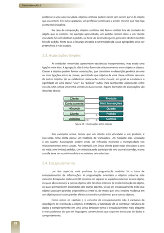 Programação II



                      professor e uma sala vinculada, objetos contidos podem existir sem serem parte do objeto
                      que os contém. Em outras palavras, um professor continuará a existir, mesmo que não haja
                      o conceito Disciplina.
                               No caso da composição, objetos contidos não fazem sentido fora do contexto do
                      objeto que os contém. No exemplo apresentado, um pedido contem itens e um Cliente
                      vinculado. Se você destruir o pedido, os itens são destruídos junto, pois eles não tem sentido
                      fora do pedido. Neste caso, o losango anexado à extremidade da classe agregadora deve ser
                      preenchido, e não vazado.


                      2.3. Associações Simples

                               As entidades envolvidas apresentam existências independentes, mas existe uma
                      ligação entre elas. A agregação não é única forma de relacionamento entre objetos e classes.
                      Classes e objetos podem formar associações, que consistem na descrição genérica de uma
                      ou mais ligações entre as classes, permitindo que objetos de uma classe utilizem recursos
                      de outros objetos. Ao se estabelecer associações entre classes, em geral se estabelece o
                      significado de uma classe “usar” ou “possuir” outra. Para representar associações entre
                      classes, UML utiliza uma linha unindo as duas classes. Alguns exemplos de associações são
                      descritas abaixo.




                                                   Figura 24 – Associações entre classes



                               Nos exemplos acima, temos que um cliente está vinculado a um produto, e
                      vice-versa. Uma conta possui um histórico de transações. Um hóspede está vinculado
                      à um quarto. Associações podem ainda ser refinadas inserindo a multiplicidade nos
                      relacionamentos entre classes. Por exemplo, um único cliente pode estar vinculado a zero
                      ou mais (sem limites) pedidos. Um velocista pode participar de zero ou mais corridas, e uma
                      corrida deve ter no mínimo dois e no máximo seis velocistas.


                      2.4. Encapsulamento

                               Um dos aspectos mais positivos da programação modular foi a ideia de
                      encapsulamento de informações. A programação orientada a objetos preserva este
                      conceito. Encapsular dados em OO consiste em separar os aspectos externos de um objeto,
                      os quais são acessíveis a outros objetos, dos detalhes internos de implementação do objeto,
                      os quais permanecem escondidos dos outros objetos. O uso de encapsulamento evita que
                      objetos possuam grandes dependências entre si, de modo que uma simples mudança em
                      um objeto possa trazer grandes efeitos colaterais e problemas para outros objetos.
                              Como vimos no capítulo I, o conceito de encapsulamento não é exclusivo da
                      abordagem de orientação a objetos. Entretanto, a habilidade de se combinar estrutura de
                      dados e comportamento em uma única entidade torna o encapsulamento mais elegante
                      e mais poderoso do que em linguagens convencionais que separam estruturas de dados e
                      comportamento.

28
 