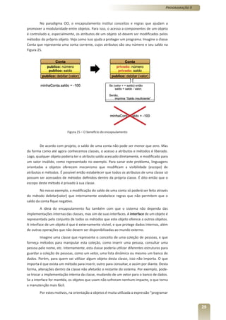 Programação II



        No paradigma OO, o encapsulamento institui conceitos e regras que ajudam a
promover a modularidade entre objetos. Para isso, o acesso a componentes de um objeto
é controlado e, especialmente, os atributos de um objeto só devem ser modificados pelos
métodos do próprio objeto. Veja como isso ajuda a proteger um programa. Imagine a classe
Conta que representa uma conta corrente, cujos atributos são seu número e seu saldo na
Figura 25.




                          Figura 25 – O benefício do encapsulamento



        De acordo com projeto, o saldo de uma conta não pode ser menor que zero. Mas
da forma como até agora conhecemos classes, o acesso a atributos e métodos é liberado.
Logo, qualquer objeto poderia ter o atributo saldo acessado diretamente, e modificado para
um valor inválido, como representado no exemplo. Para sanar este problema, linguagens
orientadas a objetos oferecem mecanismo que modificam a visibilidade (escopo) de
atributos e métodos. É possível então estabelecer que todos os atributos de uma classe só
possam ser acessados de métodos definidos dentro da própria classe. É dito então que o
escopo deste método é privado à sua classe.
        No nosso exemplo, a modificação do saldo de uma conta só poderá ser feita através
do método debitar(valor) que internamente estabelece regras que não permitem que o
saldo da conta fique negativo.
         A ideia do encapsulamento faz também com que o sistema não dependa das
implementações internas das classes, mas sim de suas interfaces. A interface de um objeto é
representada pelo conjunto de todos os métodos que este objeto oferece a outros objetos.
A interface de um objeto é que é externamente visível, e que protege dados internos, além
de outras operações que não devem ser disponibilizadas ao mundo externo.
         Imagine uma classe que represente o conceito de uma coleção de pessoas, e que
forneça métodos para manipular esta coleção, como inserir uma pessoa, consultar uma
pessoa pelo nome, etc. Internamente, esta classe poderia utilizar diferentes estruturas para
guardar a coleção de pessoas, como um vetor, uma lista dinâmica ou mesmo um banco de
dados. Porém, para quem vai utilizar algum objeto desta classe, isso não importa. O que
importa é que exista um método para inserir, outro para consultar, e assim por diante. Desta
forma, alterações dentro da classe não afetarão o restante do sistema. Por exemplo, pode-
se trocar a implementação interna da classe, mudando de um vetor para o banco de dados.
Se a interface for mantida, os objetos que usam não sofreram nenhum impacto, o que torna
a manutenção mais fácil.
        Por estes motivos, na orientação a objetos é muita utilizada a expressão “programar


                                                                                                           29
 