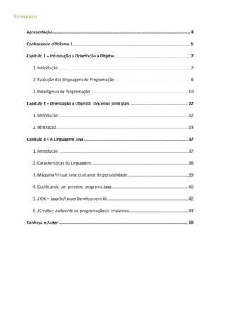 Sumário

   Apresentação................................................................................................................. 4

   Conhecendo o Volume 1 ................................................................................................ 5

   Capítulo 1 – Introdução a Orientação a Objetos ............................................................. 7

       1. Introdução ...................................................................................................................7

       2. Evolução das Linguagens de Programação ..................................................................8

       3. Paradigmas de Programação .....................................................................................10

   Capítulo 2 – Orientação a Objetos: conceitos principais ............................................... 22

       1. Introdução .................................................................................................................22

       2. Abstração ...................................................................................................................23

   Capítulo 3 – A Linguagem Java ..................................................................................... 37

       1. Introdução .................................................................................................................37

       2. Características da Linguagem ....................................................................................38

       3. Máquina Virtual Java: o alcance de portabilidade .....................................................39

       4. Codificando um primeiro programa Java ...................................................................40

       5. JSDK – Java Software Development Kit ......................................................................42

       6. JCreator: Ambiente de programação de iniciantes ....................................................44

   Conheça o Autor .......................................................................................................... 50
 