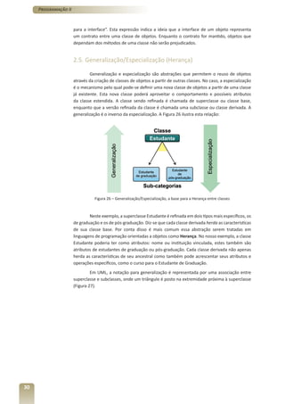 Programação II



                      para a interface”. Esta expressão indica a ideia que a interface de um objeto representa
                      um contrato entre uma classe de objetos. Enquanto o contrato for mantido, objetos que
                      dependam dos métodos de uma classe não serão prejudicados.


                      2.5. Generalização/Especialização (Herança)

                               Generalização e especialização são abstrações que permitem o reuso de objetos
                      através da criação de classes de objetos a partir de outras classes. No caso, a especialização
                      é o mecanismo pelo qual pode-se definir uma nova classe de objetos a partir de uma classe
                      já existente. Esta nova classe poderá aproveitar o comportamento e possíveis atributos
                      da classe estendida. A classe sendo refinada é chamada de superclasse ou classe base,
                      enquanto que a versão refinada da classe é chamada uma subclasse ou classe derivada. A
                      generalização é o inverso da especialização. A Figura 26 ilustra esta relação:




                                 Figura 26 – Generalização/Especialização, a base para a Herança entre classes



                              Neste exemplo, a superclasse Estudante é refinada em dois tipos mais específicos, os
                      de graduação e os de pós-graduação. Diz-se que cada classe derivada herda as características
                      de sua classe base. Por conta disso é mais comum essa abstração serem tratadas em
                      linguagens de programação orientadas a objetos como Herança. No nosso exemplo, a classe
                      Estudante poderia ter como atributos: nome ou instituição vinculada, estes também são
                      atributos de estudantes de graduação ou pós-graduação. Cada classe derivada não apenas
                      herda as características de seu ancestral como também pode acrescentar seus atributos e
                      operações específicos, como o curso para o Estudante de Graduação.
                               Em UML, a notação para generalização é representada por uma associação entre
                      superclasse e subclasses, onde um triângulo é posto na extremidade próxima à superclasse
                      (Figura 27).




30
 