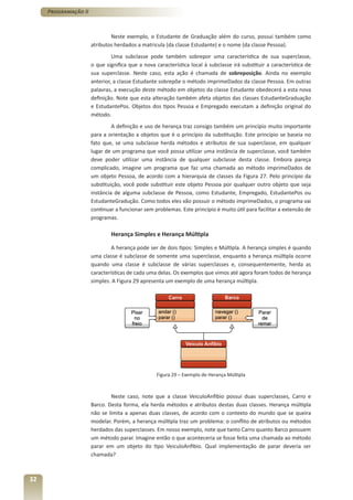 Programação II



                              Neste exemplo, o Estudante de Graduação além do curso, possui também como
                      atributos herdados a matricula (da classe Estudante) e o nome (da classe Pessoa).
                               Uma subclasse pode também sobrepor uma característica de sua superclasse,
                      o que significa que a nova característica local à subclasse irá substituir a característica de
                      sua superclasse. Neste caso, esta ação é chamada de sobreposição. Ainda no exemplo
                      anterior, a classe Estudante sobrepõe o método imprimeDados da classe Pessoa. Em outras
                      palavras, a execução deste método em objetos da classe Estudante obedecerá a esta nova
                      definição. Note que esta alteração também afeta objetos das classes EstudanteGraduação
                      e EstudantePos. Objetos dos tipos Pessoa e Empregado executam a definição original do
                      método.
                               A definição e uso de herança traz consigo também um princípio muito importante
                      para a orientação a objetos que é o princípio da substituição. Este princípio se baseia no
                      fato que, se uma subclasse herda métodos e atributos de sua superclasse, em qualquer
                      lugar de um programa que você possa utilizar uma instância de superclasse, você também
                      deve poder utilizar uma instância de qualquer subclasse desta classe. Embora pareça
                      complicado, imagine um programa que faz uma chamada ao método imprimeDados de
                      um objeto Pessoa, de acordo com a hierarquia de classes da Figura 27. Pelo princípio da
                      substituição, você pode substituir este objeto Pessoa por qualquer outro objeto que seja
                      instância de alguma subclasse de Pessoa, como Estudante, Empregado, EstudantePos ou
                      EstudanteGradução. Como todos eles vão possuir o método imprimeDados, o programa vai
                      continuar a funcionar sem problemas. Este princípio é muito útil para facilitar a extensão de
                      programas.

                              Herança Simples e Herança Múltipla

                              A herança pode ser de dois tipos: Simples e Múltipla. A herança simples é quando
                      uma classe é subclasse de somente uma superclasse, enquanto a herança múltipla ocorre
                      quando uma classe é subclasse de várias superclasses e, consequentemente, herda as
                      características de cada uma delas. Os exemplos que vimos até agora foram todos de herança
                      simples. A Figura 29 apresenta um exemplo de uma herança múltipla.




                                                  Figura 29 – Exemplo de Herança Múltipla



                              Neste caso, note que a classe VeiculoAnfibio possui duas superclasses, Carro e
                      Barco. Desta forma, ela herda métodos e atributos destas duas classes. Herança múltipla
                      não se limita a apenas duas classes, de acordo com o contexto do mundo que se queira
                      modelar. Porém, a herança múltipla traz um problema: o conflito de atributos ou métodos
                      herdados das superclasses. Em nosso exemplo, note que tanto Carro quanto Barco possuem
                      um método parar. Imagine então o que aconteceria se fosse feita uma chamada ao método
                      parar em um objeto do tipo VeiculoAnfibio. Qual implementação de parar deveria ser
                      chamada?



32
 