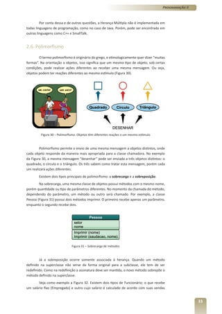 Programação II



         Por conta dessa e de outras questões, a Herança Múltipla não é implementada em
todas linguagens de programação, como no caso de Java. Porém, pode ser encontrada em
outras linguagens como C++ e SmallTalk.


2.6. Polimorfismo

        O termo polimorfismo é originário do grego, e etimologicamente quer dizer “muitas
formas”. Na orientação a objetos, isso significa que um mesmo tipo de objeto, sob certas
condições, pode realizar ações diferentes ao receber uma mesma mensagem. Ou seja,
objetos podem ter reações diferentes ao mesmo estímulo (Figura 30).




         Figura 30 – Polimorfismo: Objetos têm diferentes reações a um mesmo estímulo



        Polimorfismo permite o envio de uma mesma mensagem a objetos distintos, onde
cada objeto responde da maneira mais apropriada para a classe chamadora. No exemplo
da Figura 30, a mesma mensagem “desenhar” pode ser enviada a três objetos distintos: o
quadrado, o círculo e o triângulo. Os três sabem como tratar esta mensagem, porém cada
um realizará ações diferentes.
        Existem dois tipos principais de polimorfismo: a sobrecarga e a sobreposição.
        Na sobrecarga, uma mesma classe de objetos possui métodos com o mesmo nome,
porém quantidade ou tipo de parâmetros diferentes. No momento da chamada do método,
dependendo do parâmetro, um método ou outro será chamado. Por exemplo, a classe
Pessoa (Figura 31) possui dois métodos imprimir. O primeiro recebe apenas um parâmetro,
enquanto o segundo recebe dois.




                              Figura 31 – Sobrecarga de métodos



         Já a sobreposição ocorre somente associada à herança. Quando um método
definido na superclasse não serve da forma original para a subclasse, ele tem de ser
redefinido. Como na redefinição a assinatura deve ser mantida, o novo método sobrepõe o
método definido na superclasse.
       Veja como exemplo a Figura 32. Existem dois tipos de Funcionário: o que recebe
um salário fixo (Empregado) e outro cujo salário é calculado de acordo com suas vendas


                                                                                                         33
 