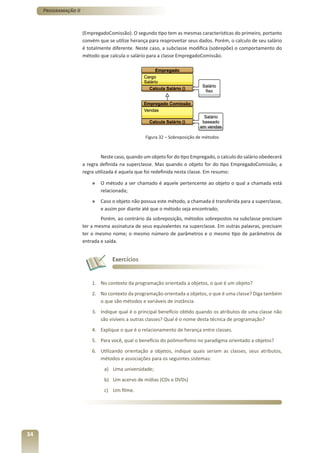 Programação II



                      (EmpregadoComissão). O segundo tipo tem as mesmas características do primeiro, portanto
                      convém que se utilize herança para reaproveitar seus dados. Porém, o calculo de seu salário
                      é totalmente diferente. Neste caso, a subclasse modifica (sobrepõe) o comportamento do
                      método que calcula o salário para a classe EmpregadoComissão.




                                                  Figura 32 – Sobreposição de métodos



                               Neste caso, quando um objeto for do tipo Empregado, o calculo do salário obedecerá
                      a regra definida na superclasse. Mas quando o objeto for do tipo EmpregadoComissão, a
                      regra utilizada é aquela que foi redefinida nesta classe. Em resumo:

                          »   O método a ser chamado é aquele pertencente ao objeto o qual a chamada está
                              relacionada;
                          »   Caso o objeto não possua este método, a chamada é transferida para a superclasse,
                              e assim por diante até que o método seja encontrado;
                              Porém, ao contrário da sobreposição, métodos sobrepostos na subclasse precisam
                      ter a mesma assinatura de seus equivalentes na superclasse. Em outras palavras, precisam
                      ter o mesmo nome; o mesmo número de parâmetros e o mesmo tipo de parâmetros de
                      entrada e saída.


                                   Exercícios


                          1. No contexto da programação orientada a objetos, o que é um objeto?
                          2. No contexto da programação orientada a objetos, o que é uma classe? Diga também
                             o que são métodos e variáveis de instância.
                          3. Indique qual é o principal benefício obtido quando os atributos de uma classe não
                             são visíveis a outras classes? Qual é o nome desta técnica de programação?
                          4. Explique o que é o relacionamento de herança entre classes.
                          5. Para você, qual o benefício do polimorfismo no paradigma orientado a objetos?
                          6. Utilizando orientação a objetos, indique quais seriam as classes, seus atributos,
                             métodos e associações para os seguintes sistemas:
                               a) Uma universidade;
                               b) Um acervo de mídias (CDs e DVDs)
                               c) Um filme.




34
 