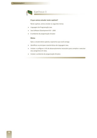 Programação II




                               Capítulo 3


                          O que vamos estudar neste capítulo?

                          Neste capítulo, vamos estudar os seguintes temas:

                      »   Linguagem de Programação Java
                      »   Java Software Development Kit – JSDK
                      »   O ambiente de programação JCreator

                          Metas

                          Após o estudo deste capítulo, esperamos que você consiga:

                      »   Identificar as principais características da Linguagem Java;
                      »   Instalar e configurar o Kit de desenvolvimento necessário para compilar e executar
                          seus programas em Java;
                      »   Instalar o ambiente de programação JCreator;




36
 