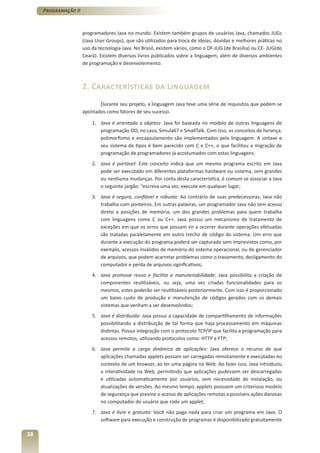 Programação II



                      programadores Java no mundo. Existem também grupos de usuários Java, chamados JUGs
                      (Java User Groups), que são utilizados para troca de ideias, dúvidas e melhores práticas no
                      uso da tecnologia Java. No Brasil, existem vários, como o DF-JUG (de Brasília) ou CE- JUG(do
                      Ceará). Existem diversos livros publicados sobre a linguagem, além de diversos ambientes
                      de programação e desenvolvimento.



                      2. Características da Linguagem
                             Durante seu projeto, a linguagem Java teve uma série de requisitos que podem se
                      apontados como fatores de seu sucesso.

                          1. Java é orientada a objetos: Java foi baseada no modelo de outras linguagens de
                             programação OO, no caso, Simula67 e SmallTalk. Com isso, os conceitos de herança,
                             polimorfismo e encapsulamento são implementados pela linguagem. A sintaxe e
                             seu sistema de tipos é bem parecido com C e C++, o que facilitou a migração de
                             programação de programadores já acostumados com estas linguagens;
                          2. Java é portável: Este conceito indica que um mesmo programa escrito em Java
                             pode ser executado em diferentes plataformas hardware ou sistema, sem grandes
                             ou nenhuma mudanças. Por conta desta característica, é comum se associar a Java
                             o seguinte jargão: “escreva uma vez, execute em qualquer lugar;
                          3. Java é segura, confiável e robusta: Ao contrário de suas predecessoras, Java não
                             trabalha com ponteiros. Em outras palavras, um programador Java não tem acesso
                             direto a posições de memória, um dos grandes problemas para quem trabalha
                             com linguagens como C ou C++. Java possui um mecanismo de tratamento de
                             exceções em que os erros que possam vir a ocorrer durante operações efetuadas
                             são tratadas paralelamente em outro trecho de código do sistema. Um erro que
                             durante a execução do programa poderá ser capturado sem imprevistos como, por
                             exemplo, acessos inválidos de memória do sistema operacional, ou do gerenciador
                             de arquivos, que podem acarretar problemas como o travamento, desligamento do
                             computador e perda de arquivos significativos;
                          4. Java promove reuso e facilita a manutenabilidade: Java possibilita a criação de
                             componentes reutilizáveis, ou seja, uma vez criadas funcionalidades para os
                             mesmos, estes poderão ser reutilizáveis posteriormente. Com isso é proporcionado
                             um baixo custo de produção e manutenção de códigos gerados com os demais
                             sistemas que venham a ser desenvolvidos;
                          5. Java é distribuída: Java possui a capacidade de compartilhamento de informações
                             possibilitando a distribuição de tal forma que haja processamento em máquinas
                             distintas. Possui integração com o protocolo TCP/IP que facilita a programação para
                             acessos remotos, utilizando protocolos como: HTTP e FTP;
                          6. Java permite a carga dinâmica de aplicações: Java oferece o recurso de que
                             aplicações chamadas applets possam ser carregadas remotamente e executadas no
                             contexto de um browser, ao ler uma página na Web. Ao fazer isso, Java introduziu
                             a interatividade na Web, permitindo que aplicações pudessem ser descarregadas
                             e utilizadas automaticamente por usuários, sem necessidade de instalação, ou
                             atualizações de versões. Ao mesmo tempo, applets possuem um criterioso modelo
                             de segurança que previne o acesso de aplicações remotas a possíveis ações danosas
                             no computador do usuário que rode um applet;
                          7. Java é livre e gratuita: Você não paga nada para criar um programa em Java. O
                             software para execução e construção de programas é disponibilizado gratuitamente

38
 