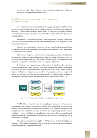 Programação II



        na Internet. Além disso, existem vários ambientes gratuitos para facilitar a
        construção e depuração de programas Java.



3. Máquina Virtual Java: o alcance de
portabilidade
          Uma das características mais importantes da linguagem Java é a portabilidade. Para
isto, Java promove o conceito que nada na linguagem deve ser específico de uma plataforma
específica. O que na realidade Java faz, é criar a ideia de um computador abstrato sobre o
qual o programa deve ser executado. Esse computador abstrato é chamado de máquina
virtual Java (JVM).
        Na realidade, a máquina virtual Java é uma especificação fornecida a início pela
Sun, e seu funcionamento une a ideia de compilação e interpretação de programas. Vamos
ver como isso funciona.
        Para criar um programa Java precisamos criar sua especificação através da sintaxe
da linguagem. Como em praticamente toda linguagem de programação isso é feito através
da edição de um arquivo texto.
         A partir de um programa escrito corretamente, a etapa que segue é a compilação do
programa para geração de sua versão executável. Aqui vem uma grande diferença. Em vez
de gerar um arquivo executável que é voltado para um computador ou sistema operacional
específico, Java gera uma versão intermediária do programa, o bytecode.
        O bytecode é um arquivo neutro e independente de plataforma. Ele representa
o programa executável e livre de erros, como uma linguagem de máquina destinada a
um processador virtual especificado pela máquina virtual Java. Desta forma, qualquer
implementação de uma máquina virtual Java deve ser capaz de executar este programa. O
que de fato acontece, pois hoje existem implementações da máquina virtual Java para as
mais diversas plataformas, como Windows, Linux, MacOS, dentre outros (Figura 33).




             Figura 33 – O processo de compilação e execução de um programa Java



        A JVM utiliza o mecanismo de interpretação para executar os bytecodes que
correspondem ao programa originalmente escrito pelo programador. O uso de uma
máquina virtual acarreta em um tempo a mais na execução do programa, o que indica que
programas escritos em Java tendem a ser mais lentos que programas equivalentes escritos
em C ou C++. Porém, a facilidade na migração de um sistema entre diferentes plataformas é
um requisito cada vez mais importante na construção das aplicações modernas. Ou seja, é
um benefício que se paga.
       Além disso, as atuais implementações de JVM fazem uma série de otimizações que
diminuem a diferença em relação à execução de um programa Java e programas compilados
diretamente para uma plataforma específica.



                                                                                                           39
 