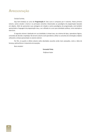 Apresentação
        Caro(a) Cursista,
         Seja bem-vindo(a) ao curso de Programação II. Este curso é composto por 4 volumes. Neste primeiro
volume, vamos estudar a teoria e os principais conceitos relacionados ao paradigma de programação baseado
em objetos. Além de apresentar suas vantagens em relação a outros paradigmas de programação, será também
apresentada a linguagem de programação Java, a ser utilizada no curso para atividades práticas, como exemplos e
exercícios.
         O segundo volume é dedicado em sua totalidade à sintaxe Java, seu sistema de tipos, operadores lógicos,
comandos de decisão e repetição. No terceiro volume você aprenderá a utilizar os conceitos de orientação a objetos
utilizando a sintaxe apresentada no volume anterior.
        Por fim, no quarto e último volume serão abordados assuntos ainda mais avançados, como a ideia de
herança, polimorfismo e tratamento de exceções.
        Bons estudos!
                                                     Fernando Trinta
                                                     Professor Autor




4
 