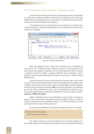 Programação II



                      4. Codificando um primeiro programa Java
                               Uma forma muito utilizada para promover a familiarização com uma nova linguagem
                      é a criação de um programa simples que apresenta uma mensagem na tela. Vamos aqui
                      também utilizar esta estratégia. Para isso, vamos utilizar um editor de textos plano (o bloco
                      de notas, por exemplo) para editar nosso programa.
                              Um programa em Java é um arquivo texto, que por padrão, possui a extensão .java.
                      A Figura 34 apresenta o programa AloMundo.java, que será utilizado para nosso primeiro
                      contato com a linguagem.




                                                        Figura 34 – Programa AloMundo.java



                             Digite este programa e grave o arquivo em um diretório de seu computador. No
                      meu caso, eu criei um diretório c:Java e utilizarei o mesmo em meus exemplos. Vamos
                      então analisar este programa. Importante: Java faz diferenciação entre letras minúsculas
                      e maiúsculas. Portanto, ao digitar o programa AloMundo, faça-o mantendo o mesmo
                      padrão em relação ao texto apresentado neste capítulo, inclusive para o nome do arquivo
                      AloMundo.java.
                               A primeira linha marca o início da declaração de uma classe em Java. Em Java, tudo é
                      uma classe. Como visto no capítulo anterior, classes são utilizadas para criar objetos. Então,
                      a definição de uma classe em Java utiliza a palavra reservada class. Associada à definição
                      da classe, temos outra palavra reservada: public. Esta palavra reservada é um qualificador,
                      que no caso indica a visibilidade da classe, e que será detalhada mais adiante no curso.
                      Por enquanto, guarde apenas na cabeça que a definição de uma classe segue este padrão:
                      public class <NOME_DA_CLASSE>.
                               Seguido a definição da classe, vem a definição do corpo da classe. Java segue um
                      padrão em que existem blocos que agrupam trechos de código e limitam o escopo de
                      variáveis. Todo bloco em Java é limitado por chaves (“{“ e”}”). No nosso exemplo, as chaves
                      que limitam o bloco da classe estão nas linhas 1 e 7.

                               O corpo da classe AloMundo é extremamente simples. Existe apenas um método:

                       public static void main(String args[]){
                           System.out.println(“Alô mundo!!!”);
                       }

                              Este método representa o ponto de entrada da classe. De forma análoga com C,
                      este método é aquele que é executado quando pedimos para o interpretador Java executar


40
 