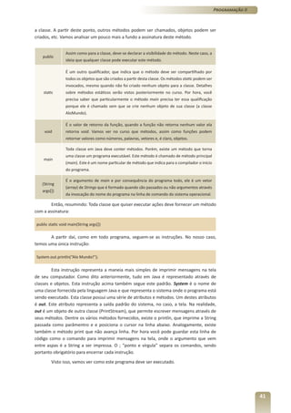 Programação II



a classe. A partir deste ponto, outros métodos podem ser chamados, objetos podem ser
criados, etc. Vamos analisar um pouco mais a fundo a assinatura deste método.


                 Assim como para a classe, deve-se declarar a visibilidade do método. Neste caso, a
    public
                 ideia que qualquer classe pode executar este método.

                 É um outro qualificador, que indica que o método deve ser compartilhado por
                 todos os objetos que são criados a partir desta classe. Os métodos static podem ser
                 invocados, mesmo quando não foi criado nenhum objeto para a classe. Detalhes
    static       sobre métodos estáticos serão vistos posteriormente no curso. Por hora, você
                 precisa saber que particularmente o método main precisa ter essa qualificação
                 porque ele é chamado sem que se crie nenhum objeto de sua classe (a classe
                 AloMundo).

                 É o valor de retorno da função, quando a função não retorna nenhum valor ela
    void         retorna void. Vamos ver no curso que métodos, assim como funções podem
                 retornar valores como números, palavras, vetores e, é claro, objetos.

                 Toda classe em Java deve conter métodos. Porém, existe um método que torna
                 uma classe um programa executável. Este método é chamado de método principal
    main
                 (main). Este é um nome particular de método que indica para o compilador o início
                 do programa.

                 É o argumento de main e por consequência do programa todo, ele é um vetor
   (String
                 (array) de Strings que é formado quando são passados ou não argumentos através
   args[])
                 da invocação do nome do programa na linha de comando do sistema operacional.

        Então, resumindo: Toda classe que quiser executar ações deve fornecer um método
com a assinatura:

public static void main(String args[])

       A partir daí, como em todo programa, seguem-se as instruções. No nosso caso,
temos uma única instrução:

System.out.println(“Alo Mundo!”);

         Esta instrução representa a maneia mais simples de imprimir mensagens na tela
de seu computador. Como dito anteriormente, tudo em Java é representado através de
classes e objetos. Esta instrução acima também segue este padrão. System é o nome de
uma classe fornecida pela linguagem Java e que representa o sistema onde o programa está
sendo executado. Esta classe possui uma série de atributos e métodos. Um destes atributos
é out. Este atributo representa a saída padrão do sistema, no caso, a tela. Na realidade,
out é um objeto de outra classe (PrintStream), que permite escrever mensagens através de
seus métodos. Dentre os vários métodos fornecidos, existe o println, que imprime a String
passada como parâmentro e e posiciona o cursor na linha abaixo. Analogamente, existe
também o método print que não avança linha. Por hora você pode guardar esta linha de
código como o comando para imprimir mensagens na tela, onde o argumento que vem
entre aspas é a String a ser impressa. O ; “ponto e vírgula” separa os comandos, sendo
portanto obrigatório para encerrar cada instrução.
        Visto isso, vamos ver como este programa deve ser executado.




                                                                                                                        41
 