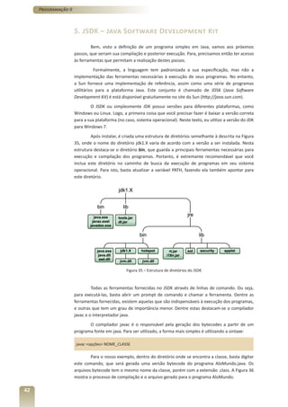Programação II



                      5. JSDK – Java Software Development Kit
                              Bem, visto a definição de um programa simples em Java, vamos aos próximos
                      passos, que seriam sua compilação e posterior execução. Para, precisamos então ter acesso
                      às ferramentas que permitam a realização destes passos.
                                 Formalmente, a linguagem tem padronizada a sua especificação, mas não a
                      implementação das ferramentas necessárias à execução de seus programas. No entanto,
                      a Sun fornece uma implementação de referência, assim como uma série de programas
                      utilitários para a plataforma Java. Este conjunto é chamado de JDSK (Java Software
                      Development Kit) é está disponível gratuitamente no site da Sun (http://java.sun.com).
                               O JSDK ou simplesmente JDK possui versões para diferentes plataformas, como
                      Windows ou Linux. Logo, a primeira coisa que você precisar fazer é baixar a versão correta
                      para a sua plataforma (no caso, sistema operacional). Neste texto, eu utilizo a versão do JDK
                      para Windows 7.
                               Após instalar, é criada uma estrutura de diretórios semelhante à descrita na Figura
                      35, onde o nome do diretório jdk1.X varia de acordo com a versão a ser instalada. Nesta
                      estrutura destaca-se o diretório bin, que guarda a principais ferramentas necessárias para
                      execução e compilação dos programas. Portanto, é extremante recomendável que você
                      inclua este diretório no caminho de busca da execução de programas em seu sistema
                      operacional. Para isto, basta atualizar a variável PATH, fazendo ela também apontar para
                      este diretório.




                                                 Figura 35 – Estrutura de diretórios do JSDK



                               Todas as ferramentas fornecidas no JSDK através de linhas de comando. Ou seja,
                      para executá-las, basta abrir um prompt de comando e chamar a ferramenta. Dentre as
                      ferramentas fornecidas, existem aquelas que são indispensáveis à execução dos programas,
                      e outras que tem um grau de importância menor. Dentre estas destacam-se o compilador
                      javac e o interpretador java.
                             O compilador javac é o responsável pela geração dos bytecodes a partir de um
                      programa fonte em java. Para ser utilizado, a forma mais simples é utilizando a sintaxe:

                       javac <opções> NOME_CLASSE

                              Para o nosso exemplo, dentro do diretório onde se encontra a classe, basta digitar
                      este comando, que será gerada uma versão bytecode do programa AloMundo.java. Os
                      arquivos bytecode tem o mesmo nome da classe, porém com a extensão .class. A Figura 36
                      mostra o processo de compilação e o arquivo gerado para o programa AloMundo.

42
 