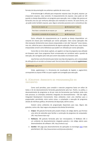 Programação II



                      formato de documentação nos próximos capítulos de nosso curso.
                               A ferramenta jar é utilizada para empacotar arquivos Java. Em geral, arquivos .jar
                      empacotam arquivos .class somente. O empacotamento de arquivos .class pode ser útil
                      quando se deseja disponibilizar um programa para execução, mas o código não precisa ser
                      fornecido uma vez que nenhuma alteração será realizada no mesmo. De outra forma, um
                      .jar pode conter também arquivos .java. Alguns comandos possíveis com o comando jar são:

                                Para criar um arquivo .jar                       jar cf arquivo.jar *.class

                                Para listar o conteúdo de um arquivo .jar        jar tf arquivo.jar

                                Para extrair o conteúdo de um arquivo .jar       jar xf arquivo.jar

                              Outra utilização de empacotamento jar é quando se deseja disponibilizar um
                      conjunto de classes para reutilização por outras aplicações. Estes outras aplicações não
                      irão manipular diretamente esses classes empacotadas e nem vão “executar” essas classes,
                      mas sim, utilizá-las para o desenvolvimento de alguma aplicação. Neste caso, essas classes
                      empacotadas servem como bibliotecas que podem ser utilizadas por outras aplicações.
                             Como dito no início deste capítulo, um applet é um tipo de programa Java utilizado
                      em browsers web. Esses programas ficam armazenados em servidores web e quando da
                      execução, são carregados pela rede para serem executados nos browsers web.
                                Java fornece uma ferramenta para testar esse tipo de programa, sem a necessidade
                      de utilização de um servidor ou browser web. Para tal, basta utilizar o comando appletviewer.

                       appletviewer pagina.html

                              Onde, appletviewer é a ferramenta de visualização de Applets e pagina.html,
                      corresponde ao arquivo HTML no qual o applet será carregado para execução.



                      6. JCreator: Ambiente de programação de
                      iniciantes
                              Como você percebeu, para compilar e executar programas basta um editor de
                      textos e kit de desenvolvimento fornecido gratuitamente pela Sun. Porém, na prática, o
                      desenvolvimento de programas se dá por meio de ferramentas que facilitem ainda mais
                      este processo, os chamados ambientes integrados de desenvolvimento – IDE (do inglês,
                      Integrated Development Environment). Estes ambientes criam uma interface para o
                      programador, permitindo, entre outras coisas: a compilação e execução de programas
                      através de interfaces gráficas, ferramentas de depuração, dentre outras.
                              Existem vários ambientes de programação disponíveis para Java. Alguns são
                      gratuitos, outros não. Aqui segue uma pequena lista destas ferramentas:

                          »   Eclipse: IDE gratuita fornecida pelo projeto Eclipse, de código aberto, que fornece
                              uma série de extensões para facilitar a construção de programas de computador.
                              URL: http://www.eclipse.org/
                          »   Netbeans: IDE gratuita fornecida pela Sun microsystems. O NetBeans IDE é
                              um ambiente de desenvolvimento integrado gratuito e de código aberto para
                              desenvolvedores de software. URL: http://netbeans.org/
                          »   Jbuilder: IDE paga para desenvolvimento de aplicações na tecnologia Java criada
                              pela Borland. URL: http://www.borland.com/br/products/jbuilder/


44
 