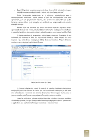Programação II



    »   BlueJ: IDE gratuita para desenvolvimento Java, desenvolvida principalmente para
        iniciação na programação orientada a objeto. URL: http://www.bluej.org/
        Destas ferramentas, destacam-se as 3 primeiras, principalmente para o
desenvolvimento profissional. Porém, devido a gama de funcionalidades que estas
apresentam, para um programador iniciante, elas podem mais confundir que ajudar.
Portanto, vamos utilizar nesta disciplina um ambiente de programação mais simples
chamado JCreator.
        JCreator é um IDE bem leve, que possui uma versão específica e gratuita para o
aprendizado de Java. Esta versão gratuita, LE(Learn Edition), for criado pela Xinox Software
e possibilita também o desenvolvimento em outras linguagens, como JavaScript,XML,HTML.
         O site de download da ferramenta é o http://www.jcreator.com. O tamanho de seu
instalador gira em torno de 4Mb, e o processo de instalação é bem simples. Seu único
requisito é que antes de sua instalação, o JSDK já deve estar instalado. A Figura 38 abaixo
mostra um screenshot da tela inicial do JCreator.




                              Figura 38 – Tela Inicial do JCreator



       O JCreator trabalha com a ideia de espaços de trabalho (workspaces) e projetos.
Um projeto possui um conjunto de classes que juntas constituem uma aplicação. Em geral,
uma aplicação Java é composta por centenas de arquivos. Um workspace é uma pasta no
seu computador onde ficam armazenadas as informações sobre um projeto.
         Para criar um projeto, utiliza-se o menu File > New > Project. O JCreator abrirá um
assistente (Figura 39) para que você possa escolher o tipo de projeto que você quer. Escolha
a opção Basic Java Application (Aplicação Básica Java) e pressione Next.




                                                                                                           45
 