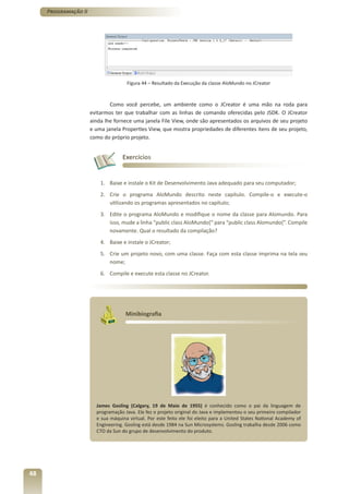 Programação II




                                     Figura 44 – Resultado da Execução da classe AloMundo no JCreator



                              Como você percebe, um ambiente como o JCreator é uma mão na roda para
                      evitarmos ter que trabalhar com as linhas de comando oferecidas pelo JSDK. O JCreator
                      ainda lhe fornece uma janela File View, onde são apresentados os arquivos de seu projeto
                      e uma janela Properties View, que mostra propriedades de diferentes itens de seu projeto,
                      como do próprio projeto.


                                   Exercícios


                          1. Baixe e instale o Kit de Desenvolvimento Java adequado para seu computador;
                          2. Crie o programa AloMundo descrito neste capítulo. Compile-o e execute-o
                             utilizando os programas apresentados no capítulo;
                          3. Edite o programa AloMundo e modifique o nome da classe para Alomundo. Para
                             isso, mude a linha “public class AloMundo{“ para “public class Alomundo{“. Compile
                             novamente. Qual o resultado da compilação?
                          4. Baixe e instale o JCreator;
                          5. Crie um projeto novo, com uma classe. Faça com esta classe imprima na tela seu
                             nome;
                          6. Compile e execute esta classe no JCreator.




                                     Minibiografia




                        James Gosling (Calgary, 19 de Maio de 1955) é conhecido como o pai da linguagem de
                        programação Java. Ele fez o projeto original do Java e implementou o seu primeiro compilador
                        e sua máquina virtual. Por este feito ele foi eleito para a United States National Academy of
                        Engineering. Gosling está desde 1984 na Sun Microsystems. Gosling trabalha desde 2006 como
                        CTO da Sun do grupo de desenvolvimento do produto.




48
 
