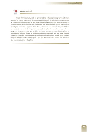 Programação II




             Vamos Revisar?


        Neste último capítulo, você foi apresentado(a) à linguagem de programação mais
popular do mundo atualmente. O propósito deste capítulo foi principalmente apresentar
as características que fizeram de Java, uma linguagem tão bem aceita por programadores
no mundo todo. Posso afirmar com certeza que um destes motivos foi sua aderência ao
paradigma orientado a objetos. Além disso, destaca-se sua proposta de portabilidade
através de seu conceito de máquina virtual. Você também viu como é a estrutura de um
programa simples em Java, que também serviu de exemplo para uso do compilador e
interpretador inclusos no Kit de Desenvolvimento da linguagem. Por fim, você também
conheceu o JCreator, uma ambiente de programação leve e simples, porém muito útil para
programadores iniciantes na linguagem, e que será utilizado durante o curso para realização
dos exercícios durante a disciplina.




                                                                                                          49
 