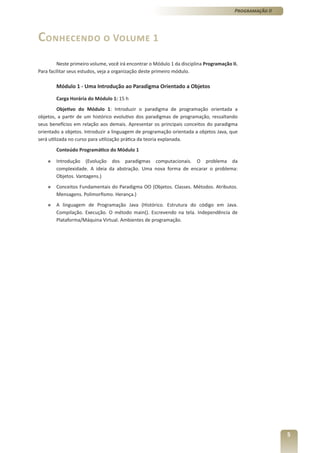 Programação II




Conhecendo o Volume 1
         Neste primeiro volume, você irá encontrar o Módulo 1 da disciplina Programação II.
Para facilitar seus estudos, veja a organização deste primeiro módulo.

        Módulo 1 - Uma Introdução ao Paradigma Orientado a Objetos

        Carga Horária do Módulo 1: 15 h
          Objetivo do Módulo 1: Introduzir o paradigma de programação orientada a
objetos, a partir de um histórico evolutivo dos paradigmas de programação, ressaltando
seus benefícios em relação aos demais. Apresentar os principais conceitos do paradigma
orientado a objetos. Introduzir a linguagem de programação orientada a objetos Java, que
será utilizada no curso para utilização prática da teoria explanada.
        Conteúdo Programático do Módulo 1

    »   Introdução (Evolução dos paradigmas computacionais. O problema da
        complexidade. A ideia da abstração. Uma nova forma de encarar o problema:
        Objetos. Vantagens.)
    »   Conceitos Fundamentais do Paradigma OO (Objetos. Classes. Métodos. Atributos.
        Mensagens. Polimorfismo. Herança.)
    »   A linguagem de Programação Java (Histórico. Estrutura do código em Java.
        Compilação. Execução. O método main(). Escrevendo na tela. Independência de
        Plataforma/Máquina Virtual. Ambientes de programação.




                                                                                                          5
 