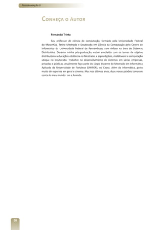 Programação II




                      Conheça o Autor

                              Fernando Trinta

                               Sou professor de ciência de computação, formado pela Universidade Federal
                      do Maranhão. Tenho Mestrado e Doutorado em Ciência da Computação pelo Centro de
                      Informática da Universidade Federal de Pernambuco, com ênfase na área de Sistemas
                      Distribuídos. Durante minha pós-graduação, estive envolvido com os temas de objetos
                      distribuídos e educação a distância no Mestrado, e jogos digitais, middleware e computação
                      ubíqua no Doutorado. Trabalhei no desenvolvimento de sistemas em várias empresas,
                      privadas e públicas. Atualmente faço parte do corpo discente do Mestrado em Informática
                      Aplicada da Universidade de Fortaleza (UNIFOR), no Ceará. Além da informática, gosto
                      muito de esportes em geral e cinema. Mas nos últimos anos, duas novas paixões tomaram
                      conta do meu mundo: Ian e Ananda.




50
 