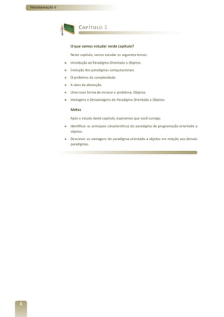 Programação II




                              Capítulo 1


                         O que vamos estudar neste capítulo?

                         Neste capítulo, vamos estudar os seguintes temas:

                     »   Introdução ao Paradigma Orientado a Objetos.
                     »   Evolução dos paradigmas computacionais.
                     »   O problema da complexidade.
                     »   A ideia da abstração.
                     »   Uma nova forma de encarar o problema: Objetos.
                     »   Vantagens e Desvantagens do Paradigma Orientado a Objetos.

                         Metas

                         Após o estudo deste capítulo, esperamos que você consiga:

                     »   Identificar as principais características do paradigma de programação orientado a
                         objetos.
                     »   Descrever as vantagens do paradigma orientado a objetos em relação aos demais
                         paradigmas.




6
 