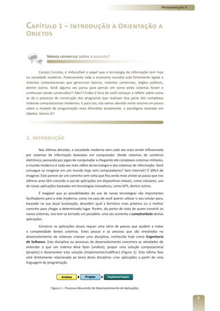 Programação II




Capítulo 1 – Introdução a Orientação a
Objetos


             Vamos conversar sobre o assunto?


         Caro(a) Cursista, é indiscutível o papel que a tecnologia da informação tem hoje
na sociedade moderna. Praticamente toda a economia mundial está fortemente ligada a
sistemas computacionais que gerenciam bancos, sistemas comerciais, órgãos públicos,
dentre outros. Você alguma vez parou para pensar em como estes sistemas foram e
continuam sendo construídos?! Não?! Então é hora de você começar a refletir sobre como
se dá o processo de construção dos programas que realizam boa parte dos complexos
sistemas computacionais modernos. E para isto, nós vamos abordar neste volume um pouco
sobre o modelo de programação mais difundido atualmente, o paradigma baseado em
objetos. Vamos lá?




1. Introdução
         Nas últimas décadas, a sociedade moderna vem cada vez mais sendo influenciada
por sistemas de informação baseados em computador. Desde sistemas de comércio
eletrônico, passando por jogos de computador e chegando até complexos sistemas militares,
o mundo moderno é cada vez mais refém da tecnologia e dos sistemas de informação. Você
consegue se imaginar em um mundo hoje sem computadores? Sem Internet? É difícil de
imaginar. Este parece ser um caminho sem volta que fica ainda mais visível ao passo que nos
últimos anos têm crescido o uso de aplicações em dispositivos móveis, como celulares, uso
de novas aplicações baseadas em tecnologias inovadoras, como GPS, dentre outros.
         É inegável que as possibilidades do uso de novas tecnologias são importantes
facilitadores para a vida moderna, como no caso de você querer utilizar o seu celular para,
baseado na sua atual localização, descobrir qual a farmácia mais próxima ou o melhor
caminho para chegar a determinado lugar. Porém, do ponto de vista de quem constrói os
novos sistemas, isso tem se tornado um pesadelo, uma vez aumenta a complexidade destas
aplicações.
        Construir as aplicações atuais requer uma série de passos que ajudem a tratar
a complexidade destes sistemas. Estes passos e as pessoas que são envolvidas no
desenvolvimento de sistemas criaram uma disciplina, conhecida hoje como Engenharia
de Software. Esta disciplina ou processo de desenvolvimento concentra as atividades de
entender o que um sistema deve fazer (análise), propor uma solução computacional
(projeto) e desenvolver esta solução (implementar/codificar) (Figura 1). Esta última fase
está diretamente relacionada ao tema desta disciplina: criar aplicações a partir de uma
linguagem de programação.




                Figura 1 – Processo Resumido de Desenvolvimento de Aplicações


                                                                                                          7
 