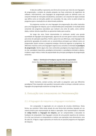 Programação II



                             A ideia de codificar representa uma forma de escrever por meio de uma linguagem
                     de programação, o projeto da solução proposta nas fases anteriores da engenharia de
                     software. Informalmente, uma linguagem de programação pode ser definida como um
                     conjunto limitado de instruções (vocabulário), associado a um conjunto de regras (sintaxe)
                     que define como as instruções podem ser associadas. Ou seja, como se pode compor os
                     programas para a resolução de um determinado problema.
                             Os programas escritos em uma linguagem de programação são então traduzidos
                     para uma linguagem de máquina, que é compreendida pelo computador. O resultado desta
                     conversão são programas executáveis que realizam uma série de ações, como solicitar
                     dados, realizar cálculos específicos ou apresentar dados para usuários.
                               Ao longo dos anos, foram desenvolvidas (e continuam sendo) uma grande
                     quantidade de linguagens de programação, algumas de uso mais geral e outras concebidas
                     para áreas de aplicação específicas. Porém, apesar de suas diferenças, estas linguagens são
                     geralmente agrupadas de acordo com as características principais que indicam como um
                     programador (quem escreve o programa) enxerga a forma de organizar os programas. As
                     diferentes maneiras como uma linguagem organiza seus conceitos é chamada de paradigma
                     de programação. Dentre alguns dos mais conhecidos paradigmas de programação podem-
                     se citar: paradigma imperativo, paradigma estruturado e o paradigma orientado a objetos.
                     A tabela a seguir indica o índice de popularidade dos principais paradigmas de programação
                     existentes:


                                  Tabela 1 – Distribuição de Paradigmas segundo índice de popularidade
                                [Fonte: http://www.tiobe.com/index.php/content/paperinfo/tpci/index.html]

                                                Paradigma             Indice de Popularidade

                                            Orientado a Objetos               54,6%

                                                Procedural                    41,5%

                                                 Funcional                     2,8%

                                                  Lógico                       1,1%

                             Neste momento, caro(a) cursista, você pode se perguntar: para que diferentes
                     paradigmas? Para responder esta questão é necessário voltar no tempo e entender como as
                     linguagens de programação evoluíram ao longo dos anos.



                     2. Evolução das Linguagens de Programação

                     2.1. A linguagem de máquina e a linguagem montadora

                              Um computador é organizado em um conjunto de circuitos eletrônicos. Desta
                     forma, seu controle é feito ainda através de uma forma bem primitiva, baseado em um
                     sistema binário para representação de dados e operações. Esta representação é chamada
                     de código binário ou linguagem de máquina, por ser compreendida e executada no
                     hardware do computador. Esta linguagem consiste de uma grande sequência de números
                     (1s e 0s), que instruem os computadores a realizar suas operações mais elementares, uma
                     de cada vez. A figura a seguir apresenta um trecho de um possível programa em linguagem
                     de máquina.




8
 