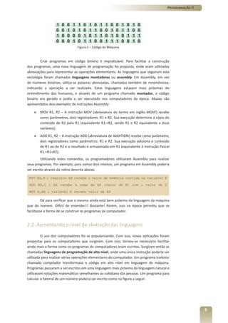Programação II




                               Figura 2 – Código de Máquina



        Criar programas em código binário é impraticável. Para facilitar a construção
dos programas, uma nova linguagem de programação foi proposta, onde eram utilizadas
abreviações para representar as operações elementares. As linguagens que seguiram esta
estratégia foram chamadas linguagens montadoras ou assembly. Em Assembly, em vez
de números binários, utiliza-se palavras abreviadas, chamadas também de mnemônicos,
indicando a operação a ser realizada. Estas linguagens estavam mais próximas do
entendimento dos humanos, e através de um programa chamado montador, o código
binário era gerado e podia a ser executado nos computadores da época. Abaixo são
apresentados dois exemplos de instruções Assembly:

    »   MOV R1, R2 – A instrução MOV (abreviatura do termo em inglês MOVE) recebe
        como parâmetros, dois registradores: R1 e R2. Sua execução determina a cópia do
        conteúdo de R2 para R1 (equivalente R1:=R2, sendo R1 e R2 equivalente a duas
        variáveis);
    »   ADD R1, R2 – A instrução ADD (abreviatura de ADDITION) recebe como parâmetro,
        dois registradores como parâmetros: R1 e R2. Sua execução adiciona o conteúdo
        de R1 ao de R2 e o resultado é armazenado em R1 (equivalente à instrução Pascal
        R1:=R1+R2).
         Utilizando estes comandos, os programadores utilizaram Assembly para realizar
seus programas. Por exemplo, para somar dois inteiros, um programa em Assembly poderia
ser escrito através da rotina descrita abaixo.

 MOV AX,B ; registro AX recebe o valor de memória contida na variável B

 ADD AX,C ; AX recebe a soma de AX (valor de B) com o valor de C

 MOV A,AX ; variável A recebe valor de AX

          Dá para verificar que o mesmo ainda está bem próximo da linguagem da máquina
que do homem. Difícil de entender!? Bastante! Porém, isso na época permitiu que se
facilitasse a forma de se construir os programas de computador.


2.2. Aumentando o nível de abstração das linguagens

         O uso dos computadores foi se popularizando. Com isso, novas aplicações foram
propostas para os computadores que surgiram. Com isso, tornou-se necessário facilitar
ainda mais a forma como os programas de computadores eram escritos. Surgiram então as
chamadas linguagens de programação de alto nível, onde uma única instrução poderia ser
utilizada para realizar várias operações elementares do computador. Um programa tradutor
chamado compilador transformava o código em alto nível em linguagem de máquina.
Programas passaram a ser escritos em uma linguagem mais próxima da linguagem natural e
utilizavam notações matemáticas semelhantes ao cotidiano das pessoas. Um programa para
calcular o fatorial de um número poderia ser escrito como na figura a seguir.




                                                                                                       9
 