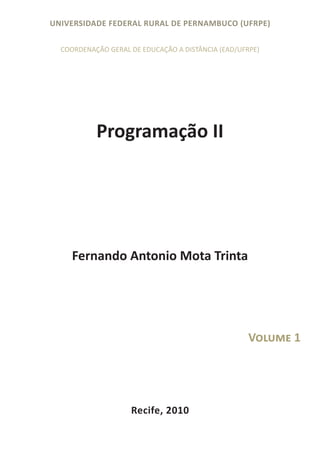 UNIVERSIDADE FEDERAL RURAL DE PERNAMBUCO (UFRPE)

  COORDENAÇÃO GERAL DE EDUCAÇÃO A DISTÂNCIA (EAD/UFRPE)




           Programação II




     Fernando Antonio Mota Trinta




                                                    Volume 1




                    Recife, 2010
 